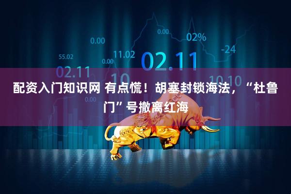 配资入门知识网 有点慌！胡塞封锁海法，“杜鲁门”号撤离红海