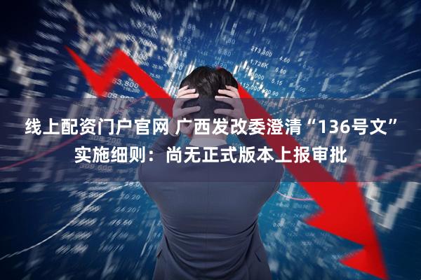 线上配资门户官网 广西发改委澄清“136号文”实施细则：尚无正式版本上报审批