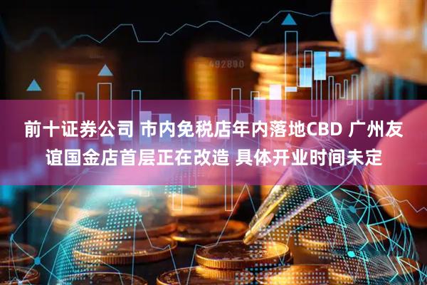 前十证券公司 市内免税店年内落地CBD 广州友谊国金店首层正在改造 具体开业时间未定