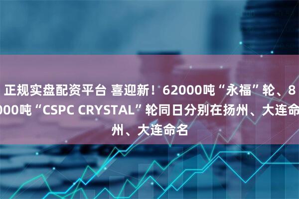正规实盘配资平台 喜迎新！62000吨“永福”轮、85000吨“CSPC CRYSTAL”轮同日分别在扬州、大连命名