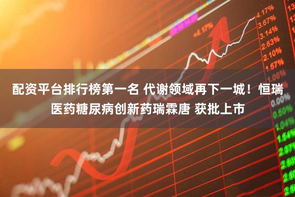 配资平台排行榜第一名 代谢领域再下一城！恒瑞医药糖尿病创新药瑞霖唐 获批上市