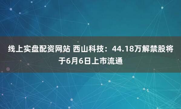 线上实盘配资网站 西山科技：44.18万解禁股将于6月6日上市流通