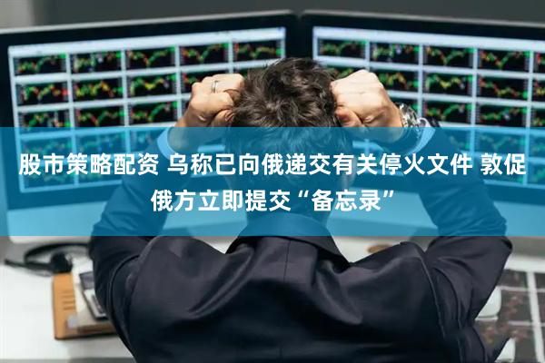 股市策略配资 乌称已向俄递交有关停火文件 敦促俄方立即提交“备忘录”