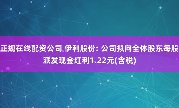 正规在线配资公司 伊利股份: 公司拟向全体股东每股派发现金红利1.22元(含税)