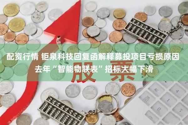 配资行情 钜泉科技回复函解释募投项目亏损原因 去年“智能物联表”招标大幅下滑