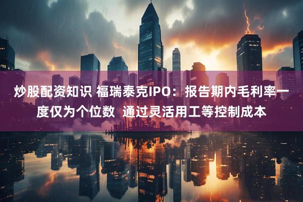 炒股配资知识 福瑞泰克IPO：报告期内毛利率一度仅为个位数  通过灵活用工等控制成本