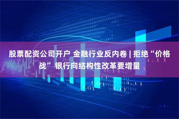 股票配资公司开户 金融行业反内卷 | 拒绝“价格战” 银行向结构性改革要增量