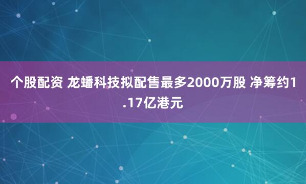 个股配资 龙蟠科技拟配售最多2000万股 净筹约1.17亿港元