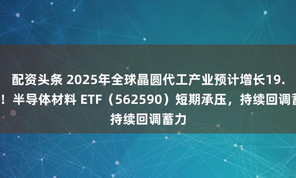 配资头条 2025年全球晶圆代工产业预计增长19.1%！半导体材料 ETF（562590）短期承压，持续回调蓄力
