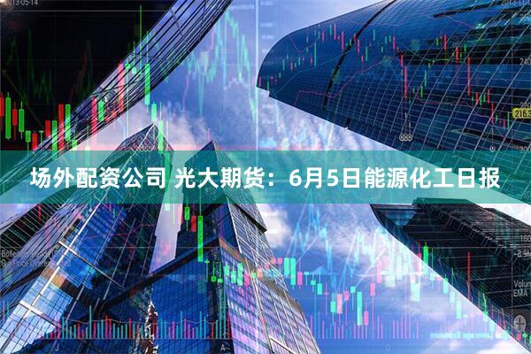 场外配资公司 光大期货：6月5日能源化工日报