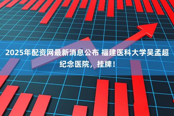 2025年配资网最新消息公布 福建医科大学吴孟超纪念医院，挂牌！