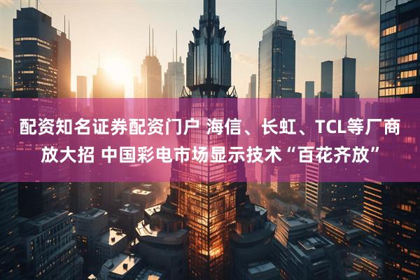 配资知名证券配资门户 海信、长虹、TCL等厂商放大招 中国彩电市场显示技术“百花齐放”