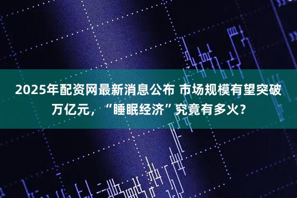 2025年配资网最新消息公布 市场规模有望突破万亿元，“睡眠经济”究竟有多火？