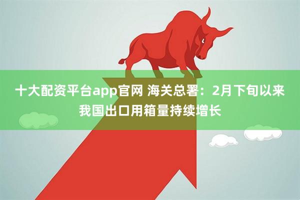 十大配资平台app官网 海关总署：2月下旬以来我国出口用箱量持续增长