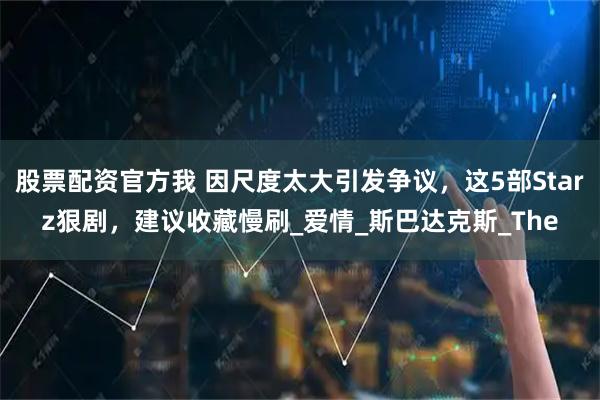 股票配资官方我 因尺度太大引发争议，这5部Starz狠剧，建议收藏慢刷_爱情_斯巴达克斯_The