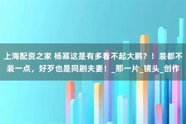 上海配资之家 杨幂这是有多看不起大鹏？！装都不装一点，好歹也是同剧夫妻！_那一片_镜头_创作