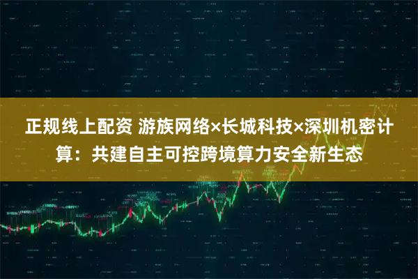 正规线上配资 游族网络×长城科技×深圳机密计算：共建自主可控跨境算力安全新生态