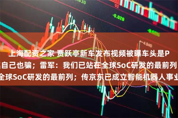 上海配资之家 贾跃亭新车发布视频被曝车头是P的，网友：认真起来连自己也骗；雷军：我们已站在全球SoC研发的最前列；传京东已成立智能机器人事业部