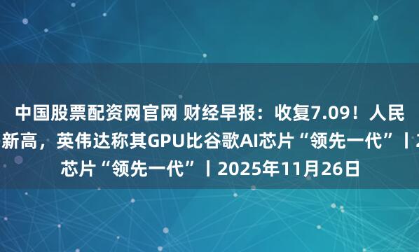 中国股票配资网官网 财经早报：收复7.09！人民币汇率创下1年多新高，英伟达称其GPU比谷歌AI芯片“领先一代”丨2025年11月26日