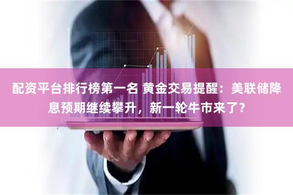 配资平台排行榜第一名 黄金交易提醒：美联储降息预期继续攀升，新一轮牛市来了？